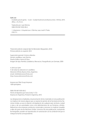 Título de la edición original: Byer for Mennesker (Bogværket, 2010)
Primera edición en español: 2014
Supervisión general: Cristina Laﬁandra
Versión castellana: Juan Décima
Diseño Gráﬁco: Karina Di Pace
Imagen de tapa: Rambla, Casablanca, Marruecos. Fotografía de Lars Gemzøe, 2009.
© 2010 Jan Gehl
© de todas las ediciones en castellano
Ediciones Inﬁnito, Buenos Aires, Argentina
email: info@edicionesinfinito.com
http://www.edicionesinfinito.com
Impreso por Platt Grupo Impresor
1000 ejemplares
ISBN 978-987-9393-80-2
Hecho el depósito que marca la ley 11.723
Impreso en Argentina, Printed in Argentina, 2014.
Las designaciones empleadas y la presentación de los materiales en esta publicación
no implican de manera alguna que se exprese la opinión de la Secretaría de las Na-
ciones Unidas, ya sea en relación a la legislación de cualquier país, territorio, ciudad
o área, y de sus autoridades como a las delimitaciones de sus fronteras y límites.
Referencias a las empresas, productos comerciales y procesos no implican respaldo
a ellos de parte de las Naciones Unidas. Extractos de esta publicación, excluyendo
las fotografías, pueden ser reproducidos sin autorización con la condición de que se
indique la fuente correspondiente.
Gehl, Jan
Ciudades para la gente. - 1a ed. - Ciudad Autónoma de Buenos Aires : Inﬁnito, 2014.
280 p. ; 25×19 cm.
Traducido por: Juan Décima
ISBN 978-987-9393-80-2
1. Urbanismo. 2. Arquitectura. I. Décima, Juan, trad. II. Título
CDD 711
 