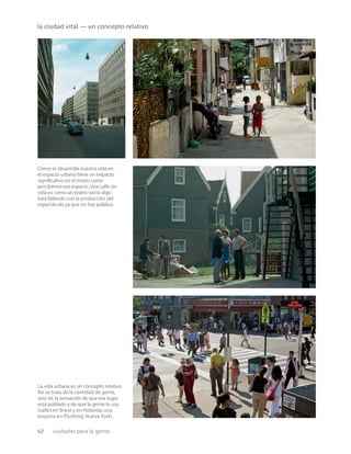 62 ciudades para la gente
la ciudad vital — un concepto relativo
Cómo se desarrolla nuestra vida en
el espacio urbano tiene un impacto
signiﬁcativo en el modo como
percibimos ese espacio.Una calle sin
vida es como un teatro vacío:algo
está fallando con la producción del
espectáculo ya que no hay público.
La vida urbana es un concepto relativo.
No se trata de la cantidad de gente,
sino de la sensación de que ese lugar
está poblado y de que la gente lo usa
(calles en Brasil y en Holanda; una
esquina en Flushing, Nueva York).
 