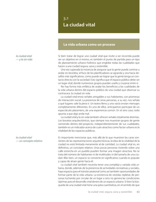 la ciudad vital, segura, sana y sostenible 63
3.1
La ciudad vital
la ciudad vital
— y la sin vida
la ciudad vital
— un concepto relativo
Si bien tratar de lograr una ciudad vital que invite a ser recorrida puede
ser un objetivo en sí mismo, es también el punto de partida para un tipo
de planeamiento urbano holístico que englobe todas las cualidades que
hacen a una ciudad segura, sana y sostenible.
Una vez superada la instancia de asegurar que la gente pueda caminar y
andar en bicicleta, el foco de los planiﬁcadores se agranda y vira hacia de-
safíos más signiﬁcativos, como puede ser lograr que la gente tenga un con-
tacto directo con la sociedad. Esto signiﬁca que el espacio público debe ser
un lugar vital, donde numerosos grupos puedan usarlo y cruzarse entre sí.
No hay forma más enfática de avalar los beneﬁcios y las cualidades de
la vida urbana dentro del espacio público de una ciudad que observar su
contracara: la ciudad sin vida.
La ciudad vital envía señales amigables a sus habitantes, con promesas
de interacción social. La presencia de otras personas, a su vez, nos señala
a qué lugares vale la pena ir. Un teatro lleno y uno vacío envían mensajes
completamente diferentes. En uno de ellos, anticipamos participar de un
espectáculo placentero, de una experiencia común. En el otro caso, todo
apunta a que algo anda mal.
La ciudad vital y la sin vida también ofrecen señales totalmente distintas.
Los bocetos arquitectónicos, que siempre nos muestran grupos de gente
sonriendo dentro del proyecto, independientemente de sus cualidades,
también es un indicador acerca de cuán atractivo como factor urbano es la
vitalidad de los espacios públicos.
Es importante mencionar que, más allá de lo que muestren las caras son-
rientes de las representaciones arquitectónicas, la idea de la vitalidad de la
ciudad no está limitada meramente al de cantidad. La ciudad vital es, en
deﬁnitiva, un concepto relativo. Unas pocas personas viviendo sobre una
calle estrecha en un pueblo pueden formar una imagen atractiva. No se
trata del número de habitantes ni de multitudes ni del tamaño de una ciu-
dad. Más bien, un espacio se convierte en signiﬁcativo cuando es popular
y capaz de atraer gente hacia él.
La ciudad vital también necesita tener una compleja y variada vida ur-
bana, donde, además de la presencia de actividades recreativas y sociales,
haya espacio para el tránsito peatonal como así también oportunidades de
formar parte de la vida urbana. La existencia de veredas repletas de per-
sonas luchando por circular de un lugar a otro no genera las condiciones
óptimas para el desarrollo vital dentro de un espacio urbano. Si bien la bús-
queda de una ciudad vital tiene una pata cuantitativa, en el sentido de que
La vida urbana como un proceso
 