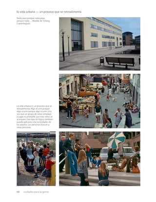 64 ciudades para la gente
la vida urbana — un proceso que se retroalimenta
Nada pasa porque nada pasa
porque nada… (Muelle de Tuborg,
Copenhague).
La vida urbana es un proceso que se
retroalimenta.Algo ocurre porque
algo ocurre porque algo ocurre.Una
vez que un grupo de niños empieza
a jugar,es probable que más niños se
acerquen.Este tipo de lógica también
puede aplicarse a las actividades de
los adultos.Las personas buscan a
otras personas.
 