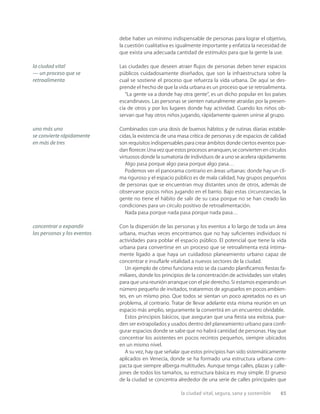 la ciudad vital, segura, sana y sostenible 65
debe haber un mínimo indispensable de personas para lograr el objetivo,
la cuestión cualitativa es igualmente importante y enfatiza la necesidad de
que exista una adecuada cantidad de estímulos para que la gente la use.
Las ciudades que deseen atraer ﬂujos de personas deben tener espacios
públicos cuidadosamente diseñados, que son la infraestructura sobre la
cual se sostiene el proceso que refuerza la vida urbana. De aquí se des-
prende el hecho de que la vida urbana es un proceso que se retroalimenta.
“La gente va a donde hay otra gente”, es un dicho popular en los países
escandinavos. Las personas se sienten naturalmente atraídas por la presen-
cia de otros y por los lugares donde hay actividad. Cuando los niños ob-
servan que hay otros niños jugando, rápidamente quieren unirse al grupo.
Combinados con una dosis de buenos hábitos y de rutinas diarias estable-
cidas, la existencia de una masa crítica de personas y de espacios de calidad
son requisitos indispensables para crear ámbitos donde ciertos eventos pue-
dan ﬂorecer.Una vez que estos procesos arranquen,se convierten en círculos
virtuosos donde la sumatoria de individuos de a uno se acelera rápidamente.
Algo pasa porque algo pasa porque algo pasa…
Podemos ver el panorama contrario en áreas urbanas: donde hay un cli-
ma riguroso y el espacio público es de mala calidad, hay grupos pequeños
de personas que se encuentran muy distantes unos de otros, además de
observarse pocos niños jugando en el barrio. Bajo estas circunstancias, la
gente no tiene el hábito de salir de su casa porque no se han creado las
condiciones para un círculo positivo de retroalimentación.
Nada pasa porque nada pasa porque nada pasa…
Con la dispersión de las personas y los eventos a lo largo de toda un área
urbana, muchas veces encontramos que no hay suﬁcientes individuos ni
actividades para poblar el espacio público. El potencial que tiene la vida
urbana para convertirse en un proceso que se retroalimenta está íntima-
mente ligado a que haya un cuidadoso planeamiento urbano capaz de
concentrar e insuﬂarle vitalidad a nuevos sectores de la ciudad.
Un ejemplo de cómo funciona esto se da cuando planiﬁcamos ﬁestas fa-
miliares, donde los principios de la concentración de actividades son vitales
para que una reunión arranque con el pie derecho. Si estamos esperando un
número pequeño de invitados, trataremos de agruparlos en pocos ambien-
tes, en un mismo piso. Que todos se sientan un poco apretados no es un
problema, al contrario. Tratar de llevar adelante esta misma reunión en un
espacio más amplio, seguramente la convertirá en un encuentro olvidable.
Estos principios básicos, que aseguran que una ﬁesta sea exitosa, pue-
den ser extrapolados y usados dentro del planeamiento urbano para conﬁ-
gurar espacios donde se sabe que no habrá cantidad de personas. Hay que
concentrar los asistentes en pocos recintos pequeños, siempre ubicados
en un mismo nivel.
A su vez, hay que señalar que estos principios han sido sistemáticamente
aplicados en Venecia, donde se ha formado una estructura urbana com-
pacta que siempre alberga multitudes. Aunque tenga calles, plazas y calle-
jones de todos los tamaños, su estructura básica es muy simple. El grueso
de la ciudad se concentra alrededor de una serie de calles principales que
la ciudad vital
— un proceso que se
retroalimenta
concentrar o expandir
las personas y los eventos
uno más uno
se convierte rápidamente
en más de tres
 