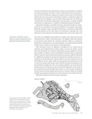 la ciudad vital, segura, sana y sostenible 67
Venecia 1:50,000
1,500 m
n
Aunque parezca complicada a simple
vista,la trama urbana de Venecia es
simple y a la vez compacta.Las calles
de la ciudad conectan los puntos más
atractivos de ella de la manera más
directa posible:los puentes principales,
las plazas más importantes y las
terminales de transporte.
conectan los destinos más importantes, mientras que las plazas se ordenan
de manera jerárquica, de mayor a menor. Toda Venecia está construida so-
bre una trama sencilla, que asegura los trayectos más cortos entre destinos,
además de otros pocos pero importantes espacios. Cuando los lugares de
importancia son acotados, y los recorridos están dispuestos de modo que
se aprovechen los destinos peatonales más atractivos, se puede emplear
más esfuerzo y dedicación en moldear la calidad del espacio individual.
Siguiendo esta lógica, se pueden entonces ubicar las tiendas, los restau-
rantes, los monumentos y los servicios públicos en los lugares que proba-
blemente atraigan mayor cantidad de personas. Las distancias peatonales
a recorrer parecen así ser más cortas, y la caminata se asemeja más a una
experiencia. De esta forma se combina lo placentero con lo útil, y todo a pie.
Son estas las cualidades que pueden ser usadas como guía para encarar
el planeamiento urbano contemporáneo. Las palabras clave para alentar
la creación de vida urbana son: trayectos directos, lógicos y compactos,
dimensiones espaciales a una escala amigable; y una clara jerarquía donde
pueda notarse cuáles son los espacios más importantes.
Estos principios entran en ﬂagrante contradicción con muchas de las
prácticas que el planeamiento urbano aplica a la hora de diseñar nuevas
áreas. Por lo general, se construyen demasiados espacios públicos, mientras
que también se diseñan recintos individuales de dimensiones exageradas.
Sobre un plano se trazan dimensiones generosas para las calles,los balcones,
los callejones, las plazas, los parques, los jardines, las avenidas y las zonas re-
creativas, sin jamás detenerse a pensar sobre la secuencia natural en que se
desarrollan las cosas,o sobre cuáles son los espacios más importantes o si tal
o cual sector siquiera vale la pena hacer.Al ﬁnal,casi todos los proyectos aca-
ban teniendo superﬁcie de más y los espacios públicos son excesivamente
grandes para la cantidad de usuarios que tendrá. Solamente en los bosque-
jos arquitectónicos puede haber tanta gente en tantos lugares distintos al
mismo tiempo. Inclusive podría decirse que se tomaron todas las medidas
posibles para asegurarse de que ese círculo virtuoso nunca pueda comenzar.
Nada pasa porque nada pasa porque nada pasa…
se buscan: recorridos cortos y
lógicos, espacios pequeños y una
jerarquía espacial urbana clara
 
