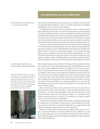68 ciudades para la gente
La ciudad densa, ¿es una ciudad vital?
Crear las condiciones para que surja la
vida urbana es una cuestión cualitativa
y cuantitativa. No podemos aspirar a
producir vitalidad solamente con la
densidad. Si bien mucha gente trabaja
y vive en grandes torres, las calles que
las rodean se convierten rápidamente
en territorios oscuros y olvidables
(Bajo Manhattan, Nueva York).
Hay una idea muy difundida que postula que una ciudad vital requiere de
una alta densidad de ediﬁcios, como así también de grandes cantidades
de población y de una variada oferta laboral.
En realidad, lo que necesita es una combinación entre un espacio urbano
que resulte atractivo de usar y una cierta masa de gente que esté dispuesta
a usarlo. Se pueden encontrar numerosos ejemplos de lugares donde existe
una elevada densidad de construcciones y pobres espacios públicos que no
funcionan. Las nuevas áreas urbanas muchas veces son densas y cuentan
con un alto nivel de infraestructura, pero sus espacios urbanos son dema-
siado grandes y poco atractivos como para convocar a que la gente los use.
Lo que muchas veces observamos es que un sector de alta densidad, que
no ha sido planeado adecuadamente, de hecho obstruye la posibilidad de
que surja un espacio urbano vital. El downtown de Sidney, por ejemplo, está
lleno de torres en altura, y mucha gente trabaja y vive a lo largo de esas
calles oscuras y ruidosas por donde corren vientos considerables. Las calles
permiten a las personas moverse de un lado a otro, pero más allá de eso, no
alientan a nadie a usarlas. También podemos encontrar ejemplos de rasca-
cielos que generan vías oscuras al nivel de la calle en Manhattan, Nueva York.
Por otro lado, lugares como el Greenwich Village y el Soho, ambos en Nueva
York, cuentan con menos densidad que la zona media de Manhattan, pero
que sigue siendo relativamente alta. Los ediﬁcios son más bajos y, por lo
tanto, el sol puede alumbrar y calentar las calles internas, lo que da lugar a
un ambiente vital. Como en esta parte de la ciudad las construcciones tie-
nen menos pisos y los espacios públicos son más atractivos, la vida urbana
es más activa que en las zonas de los rascacielos de alta densidad, donde
vive y trabaja mucha más gente. Tener una densidad razonable y un espa-
cio urbano de buena calidad es casi siempre preferible a una zona de alta
densidad, ya que este factor muchas veces interﬁere en la creación de una
atractiva oferta urbana.
Otra cuestión que reduce la vida urbana en torno a los rascacielos es
que los usuarios de los pisos más altos —tanto de departamentos como
de oﬁcinas— no salen al espacio público tanto como los que viven en los
cuatro primeros niveles. En estos pisos más bajos, sus ocupantes tienen
mayor contacto visual con el exterior, e incursionar en el espacio urbano
no es visto como una tarea tan diﬁcultosa.
A través de una serie de estudios hechos sobre complejos residenciales
en Dinamarca, se ha podido constatar que las viviendas dentro de ediﬁ-
cios que tienen entre dos y tres niveles desarrollan un mayor nivel de vida
urbana y social que la que practican en torres más altas.2
Podemos concluir diciendo que construir ediﬁcios altos para así dar lu-
gar a una alta densidad y un espacio público de poca calidad no es una
receta adecuada para crear una ciudad vital, más allá de que políticos y
desarrolladores digan que buscan otorgarle vitalidad a la ciudad mediante
estos emprendimientos.
una densidad razonable y un
espacio urbano de buena calidad
la ciudad densa y la ciudad vital
— una verdad a medias
 