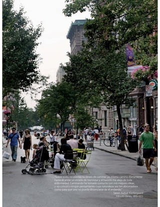 “Sobre todo, no pierdas tu deseo de caminar; yo mismo camino diariamente
hasta alcanzar un estado de bienestar y al hacerlo me alejo de toda
enfermedad. Caminando he tomado contacto con mis mejores ideas,
y no conozco ningún pensamiento cuya naturaleza sea tan abrumadora
como para que uno no pueda distanciarse de él andando.”
Søren Aabye Kierkegaard
Filósofo danés, 1813-1855
 