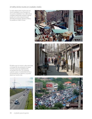 70 ciudades para la gente
El tráﬁco que se mueve a alta velocidad
a lo largo de una autopista ve pasar
muchas cosas que rápidamente
se pierden de vista. Sin embargo,
cuando surge un embotellamiento y
el movimiento se detiene, se puede
observar mucho más.
La vida urbana tiene mucho que ver
con la cantidad y con el tiempo.Se
encuentra vitalidad en las calles de las
ciudades peatonales porque la gente
puede ver a otros durante largos
períodos de tiempo (Venecia, Italia, y
un pueblo en Pekín, China).
el tráfico lento resulta en ciudades vitales
 