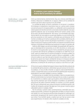 la ciudad vital, segura, sana y sostenible 71
A cuántos y por cuánto tiempo:
acerca de la cantidad y la calidad
Como ya mencionamos anteriormente, hay una creencia extendida que
tiende a relacionar la vitalidad de un espacio urbano con la cantidad de
usuarios que tiene, pero el asunto no es tan simple.
La cantidad de gente, el factor cuantitativo, es un punto a considerar.
Sin embargo, es igualmente importante tener en cuenta cuánto tiempo
una persona pasa en el espacio público. La calidad de nuestra experiencia
urbana peatonal está directamente conectada a la diversidad de cosas que
podemos observar, que se encuentren dentro de nuestro campo social
de la visión, de aproximadamente 100 metros. Las actividades que regis-
tremos dentro de este espectro visual están ligadas a su vez al número de
personas presentes en este espacio y al tiempo que permanezcan allí. El
nivel de actividad, por lo tanto, es producto de la cantidad y del tiempo de
permanencia. Un gran número de personas moviéndose a una gran velo-
cidad a través de un espacio puede resultar una experiencia urbana menos
vital que un puñado de individuos que pasan por un lugar y se quedan allí.
Sobre la calle Strøget, una de las principales vías peatonales de Copenha-
gue, la velocidad de los transeúntes es un 35% más lento en verano que
en invierno. Esto quiere decir que la misma cantidad de personas provee
un aumento del 35% de la cantidad de actividad en la calle.3
Por lo ge-
neral, suele ser verdad que el nivel de actividad en el espacio público se
incrementa de manera sustancial cuando el clima es agradable. La dife-
rencia no radica en que hay más gente durante este período, sino en que
las personas pasan una mayor cantidad de tiempo en el espacio exterior.
Caminamos más despacio, nos detenemos más a menudo y cedemos más
fácilmente a la tentación de sentarnos en un banco o de entrar a un café.
Al reconocer que la vitalidad del espacio urbano depende del producto de
la cantidad de gente presente y del tiempo que permanecen en los recin-
tos públicos, es más sencillo entender un aspecto esencial del fenómeno
urbano. Comprender esto es una herramienta de planiﬁcación necesaria si
pretendemos inyectarle vitalidad a nuestras ciudades.
En Venecia hay un notable nivel de actividad, si bien la cantidad de po-
blación ha decrecido enormemente. El porqué de esto reside en que todos
los movimientos se realizan a pie, que la gente camina lentamente y que
hay muchos atractivos que incitan al peatón a quedarse. Las góndolas y
otras formas de tráﬁco marítimo también se mueven a un ritmo agrada-
ble. De esto se desprende que, a pesar de la poca cantidad de gente y de
medios de transporte, siempre hay algo que mirar, ya que moverse a poca
velocidad resulta en ciudades vitales.
Por el contrario, nuestras urbes contemporáneas, diseñadas para aco-
modar automóviles, contienen más gente pero el tráﬁco se mueve mucho
más rápido. A su vez, hay pocas personas que se quedan en cada lugar. Los
automóviles desaparecen de nuestro campo visual casi al mismo tiempo
que entran. Esto también ayuda a explicar por qué hay tan pocas cosas
para experimentar. Un tránsito veloz resulta en ciudades sin vida.
la vida urbana — una cuestión
de números y de tiempo
una menor velocidad resulta en
ciudades más vitales
 