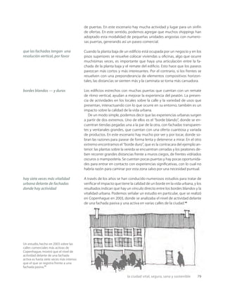la ciudad vital, segura, sana y sostenible 79
Un estudio,hecho en 2003 sobre las
calles comerciales más activas de
Copenhague,mostró que el nivel de
actividad delante de una fachada
activa es hasta siete veces más intenso
que el que se registra frente a una
fachada pasiva.11
de puertas. En este escenario hay mucha actividad y lugar para un sinfín
de ofertas. En este sentido, podemos agregar que muchos shoppings han
adoptado esta modalidad de pequeñas unidades angostas con numero-
sas puertas, generando así un paseo comercial.
Cuando la planta baja de un ediﬁcio está ocupada por un negocio y en los
pisos superiores se resuelve colocar viviendas u oﬁcinas, algo que ocurre
muchísimas veces, es importante que haya una articulación entre la fa-
chada de la planta baja y el remate del ediﬁcio. Esto hace que los paseos
parezcan más cortos y más interesantes. Por el contrario, si los frentes se
resuelven con una preponderancia de elementos compositivos horizon-
tales, las distancias se sienten más y la caminata se torna más cansadora.
Los ediﬁcios estrechos con muchas puertas que cuentan con un remate
de ritmo vertical, ayudan a mejorar la experiencia del peatón. La presen-
cia de actividades en los locales sobre la calle y la variedad de usos que
presentan, interactuando con lo que ocurre en su entorno, también es un
impacto sobre la calidad de la vida urbana.
De un modo simple, podemos decir que las experiencias urbanas surgen
a partir de dos extremos. Uno de ellos es el “borde blando”, donde se en-
cuentran tiendas pegadas una a la par de la otra, con fachadas transparen-
tes y ventanales grandes, que cuentan con una oferta cuantiosa y variada
de productos. En este escenario hay mucho por ver y por tocar, donde so-
bran las razones para pasear de forma lenta y detenerse a mirar. En el otro
extremo encontramos el “borde duro”, que es la contracara del ejemplo an-
terior: las plantas sobre la vereda se encuentran cerradas y los peatones de-
ben recorrer grandes distancias frente a muros ciegos, de frentes vidriados
oscuros o mampostería. Se cuentan pocas puertas y hay pocas oportunida-
des para entrar en contacto con experiencias signiﬁcativas, con lo cual no
habría razón para caminar por esta zona salvo por una necesidad puntual.
A través de los años se han conducido numerosos estudios para tratar de
veriﬁcar el impacto que tiene la calidad de un borde en la vida urbana, y los
resultados indican que hay un vínculo directo entre los bordes blandos y la
vitalidad urbana. Podemos señalar un estudio en particular, que se realizó
en Copenhague en 2003, donde se analizaba el nivel de actividad delante
de una fachada pasiva y una activa en varias calles de la ciudad.10
que las fachadas tengan una
resolución vertical, por favor
bordes blandos — y duros
hay siete veces más vitalidad
urbana delante de fachadas
donde hay actividad
 