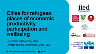 www.protracteddisplacement.org @IIED
Cities for refugees:
places of economic
productivity,
participation and
wellbeing
Lucy Earle, 6 December 2022
Director, Human Settlements Group, IIED
 