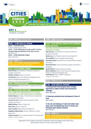 Organized by the European Commission, Directorate-General for Regional and Urban Policy
and hosted by the City of Torino. Venue: OGR Torino
09:00 – 09:30 Registration & Coffee
.
09:30 – 12:00 PARALLEL OPTIONS
09:30 – 12:00 SITE VISITS
In the city, departure from venue
10:30 – 11:30 ‘’Will beauty save the world?’’ The New
European Bauhaus Manifesto of the City of Torino
Room: Binario 3
09:30 – 13:00 EXHIBITION STANDS
Room: Sala Fucine
12:00 – 13:00 Lunch
13:00 – 13:15 Artistic Opening: Bandakadabra,
in collaboration with Torino Jazz Festival
13:15 – 13:45 OPENING PLENARY……………
Elisa Ferreira, Commissioner for Cohesion and Reforms,
European Commission
Stefano Lo Russo, Mayor of Torino (IT)
Ivan Bartoš, Deputy Prime Minister for Digitalization and
Minister of Regional Development (CZ)
Moderators: Eddy Adams and Sally Kneeshaw
13:45 – 14:00 Keynote speech ……………
Hans Bruyninckx, Executive Director, European Environment
Agency
14:00 – 15:00 HIGH LEVEL PANEL
How to support the implementation of the European
Green Deal in cities while dealing with new challenges
Ovidiu Cîmpean, Secretary of State, Ministry of Investments
and European Projects (RO)
Clara de la Torre, Deputy Director-General DG CLIMA,
European Commission
Mihhail Kõlvart, Mayor of Tallinn (EE)
Minna Arve, Mayor of Turku (FI)
Anna Lisa Boni, Deputy Mayor of Bologna (IT)
Magdalena Młochowska, Director, Coordinator of Green
Warsaw (PL)
Simone Lammert, City of Solingen, Member of Eurotowns (DE)
Moderator: Sally Kneeshaw
15:00 – 15:30 Coffee Break
15:30 – 16:45 OFFICIAL LAUNCH OF THE EUROPEAN
URBAN INITIATIVE
Innovating, sharing and inspiring sustainable urban
development in Europe
Elisa Ferreira, Commissioner for Cohesion and Reforms,
European Commission
Daniel Leca, Vice-President, Hauts de France Region (FR)
Tim Caulfield, Director, European Urban Initiative
Normunds Popens, Acting Director-General DG REGIO, European
Commission
Kieran McCarthy, Cork City Councilor, European Committee of
the Regions
Dorthe Nielsen, Executive Director, Eurocities
Marie Zezůlková, Head of Urban Policy and Strategy Division,
Ministry for Regional Development, (CZ)
Teofil Gherca, Director, URBACT Programme
Moderator: Eddy Adams
16:45 – 17.00 Short Break
.
17:00 – 18:30 PARALLEL SESSIONS………
1. Greening cities in the European Union: strategic
approaches to address climate and environmental
challenges
Room: Sala Fucine
2. Financing sustainable urban development in times of
crisis
Room: Duomo
3. The role and challenges of small and medium-sized
urban areas in bringing Europe closer to citizens and
driving the green and just transition
Room: Binario 3
18:30 – 19:30 Dinner
.
19:30 – 22:30 Evening Entertainment: DJ Margiotta,
in collaboration with Torino Jazz Festival
 