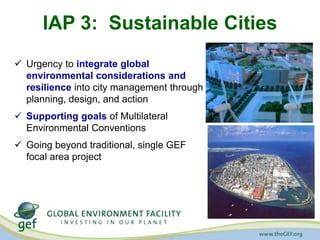IAP 3: Sustainable Cities 
 Urgency to integrate global 
environmental considerations and 
resilience into city management through 
planning, design, and action 
 Supporting goals of Multilateral 
Environmental Conventions 
 Going beyond traditional, single GEF 
focal area project 
 