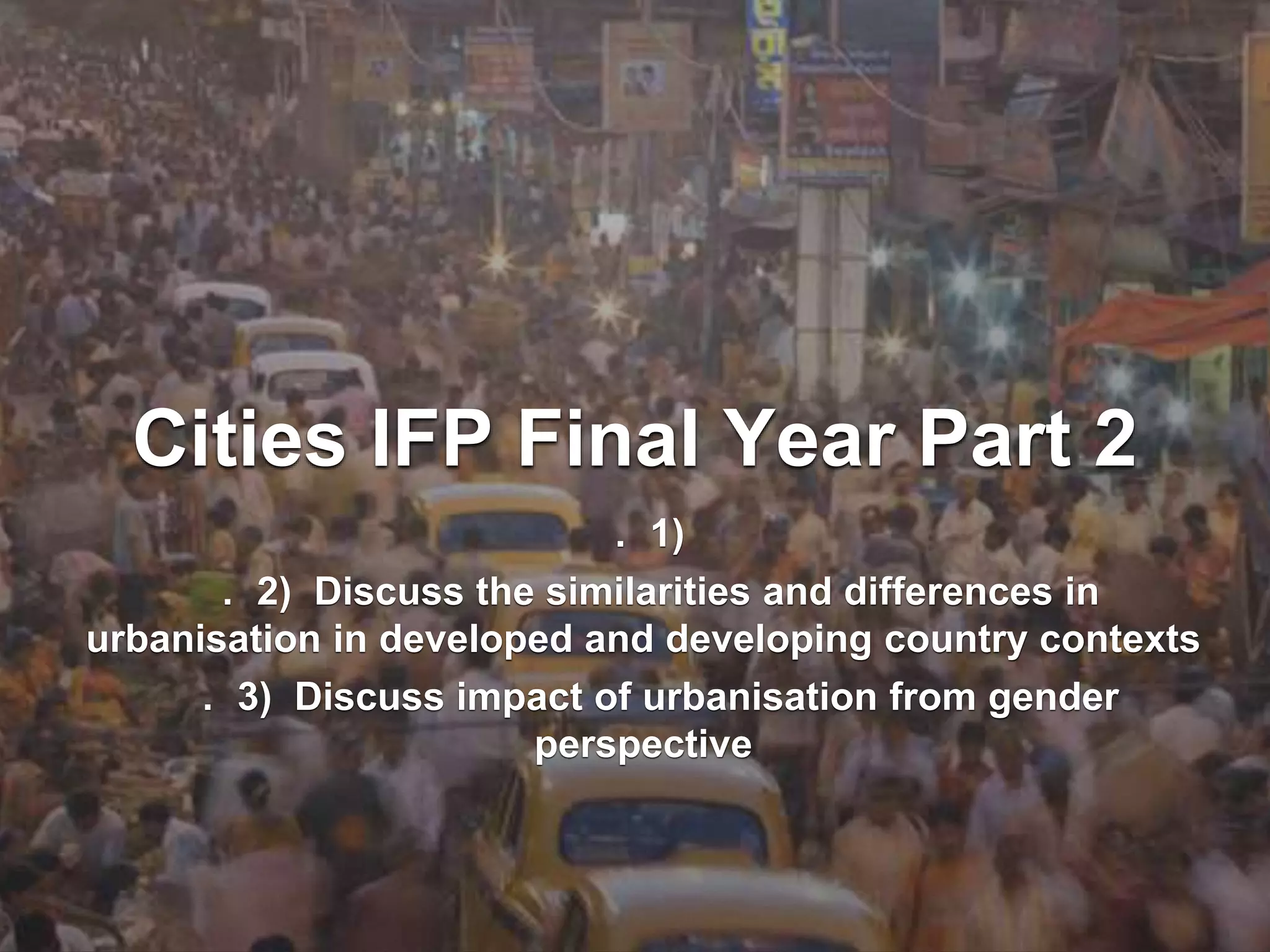 Cities IFP Final Year Part 2
. 1)
. 2) Discuss the similarities and differences in
urbanisation in developed and developing country contexts
. 3) Discuss impact of urbanisation from gender
perspective
 