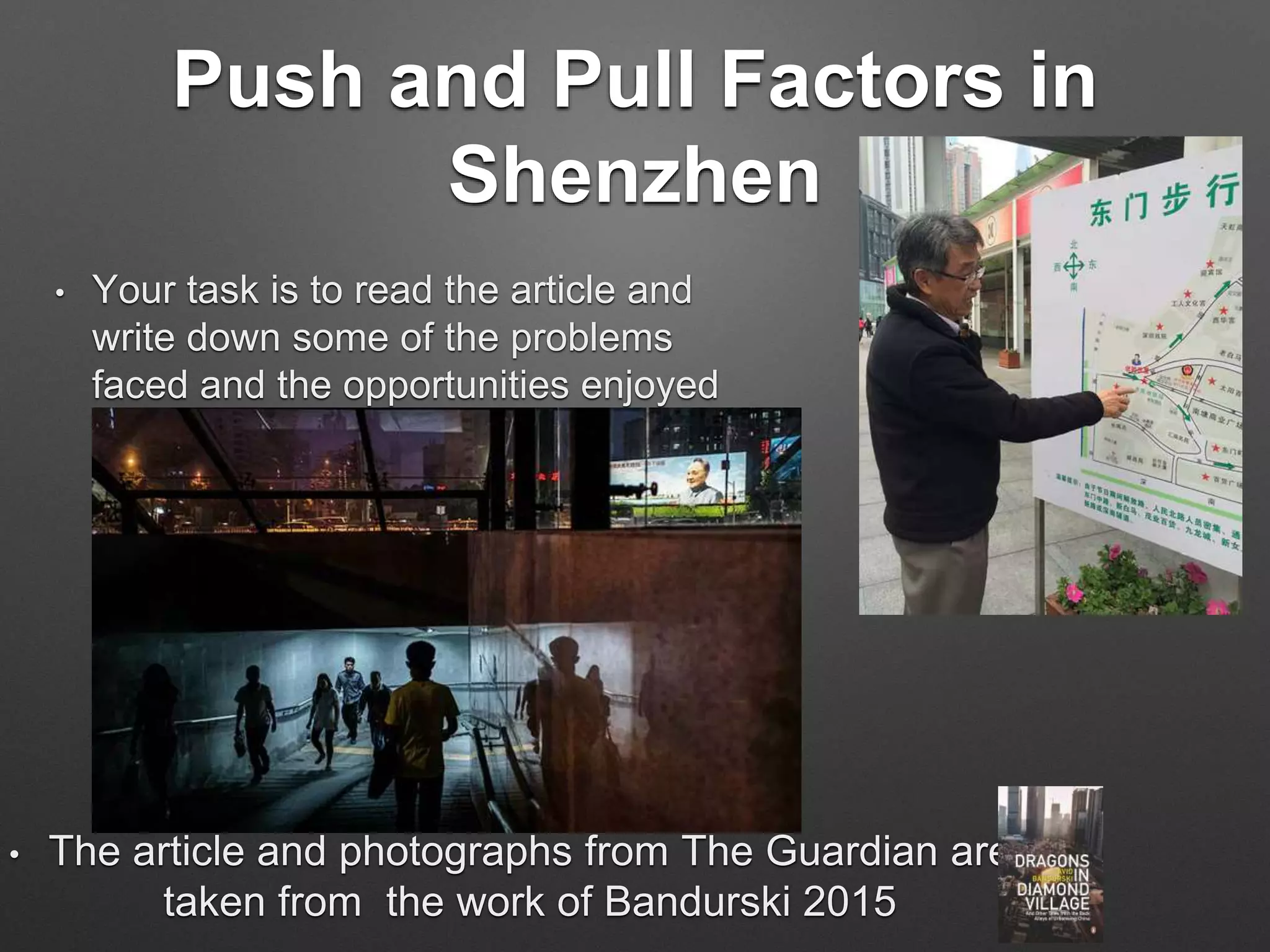Push and Pull Factors in
Shenzhen
• Your task is to read the article and
write down some of the problems
faced and the opportunities enjoyed
by the residents of Shenzhen
• The article and photographs from The Guardian are
taken from the work of Bandurski 2015
 