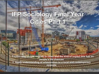 IFP Sociology Final Year
Cities Part 1
1. Explain why people migrate to cities and the kind of impact this has on
people’s life chances
2. Apply understanding of urbanisation to a local and contemporary
example
 