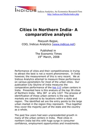 Indicus Analytics, An Economics Research Firm
                              http://indicus.net/Media/index.php




    Cities in Northern India- A
       comparative analysis
                 Peeyush Bajpai,
      COO, Indicus Analytics (www.indicus.net)

                     Published in
                  The Economic Times
                   19th March, 2008




Performance of cities and their competitiveness in trying
to attract the best is not a recent phenomenon. In India
however, the measurement of this is very recent. We at
Indicus Analytics attempt to measure these performance
on various parameters for most of the urban cities. Our
publication City Skyline of India measures the
comparative performance of the top 112 urban centers in
India. Presented here is this analysis of the top 38 cities
of Northern India. Why 38? or why 122? The process of
identification of these urban centers is the way that
markets are catered to by locations within a state and
region. The identified set are the entry points to the large
urban market in the region they represent. Thus together
they cover the majority part of the state and the country
as a whole.

The past few years had seen unprecedented growth in
many of the urban centers in India. Most cities in
northern India led this with huge surge in consumer
confidence, employment opportunities and investments.
 