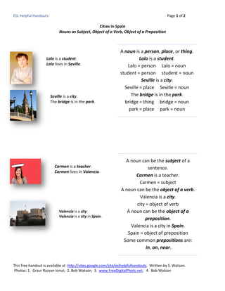 ESL Helpful Handouts                                                                        Page 1 of 2

                                                 Cities In Spain
                            Nouns as Subject, Object of a Verb, Object of a Preposition



                                                                A noun is a person, place, or thing.
                    Lalo is a student.                                    Lalo is a student.
                    Lalo lives in Seville.                         Lalo = person Lalo = noun
                                                                student = person student = noun
                                                                           Seville is a city.
                                                                  Seville = place Seville = noun
                       Seville is a city.                            The bridge is in the park.
                       The bridge is in the park.                 bridge = thing bridge = noun
                                                                    park = place park = noun




                                                                   A noun can be the subject of a
                         Carmen is a teacher.                                  sentence.
                         Carmen lives in Valencia.
                                                                        Carmen is a teacher.
                                                                          Carmen = subject
                                                                 A noun can be the object of a verb.
                                                                           Valencia is a city.
                                                                         city = object of verb
                            Valencia is a city.                     A noun can be the object of a
                            Valencia is a city in Spain.
                                                                             preposition.
                                                                      Valencia is a city in Spain.
                                                                    Spain = object of preposition
                                                                  Some common prepositions are:
                                                                              in, on, near.


This free handout is available at http://sites.google.com/site/eslhelpfulhandouts. Written by S. Watson.
Photos: 1. Graur Razvan Ionut; 2. Bob Watson; 3. www.FreeDigitalPhots.net; 4. Bob Watson
 