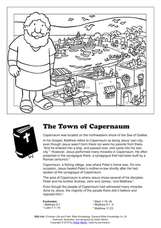 The Town of Capernaum
Capernaum was located on the northwestern shore of the Sea of Galilee.
In his Gospel, Matthew refers to Capernaum as being Jesus’ own city,
even though Jesus wasn’t born there nor were his parents from there.
“And he entered into a ship, and passed over, and came into his own
city.”1
However, Jesus performed many miracles in Capernaum. He often
preached in the synagogue there, a synagogue that had been built by a
Roman centurion.2
Capernaum, a fishing village, was where Peter’s home was. On one
occasion, Jesus healed Peter’s mother-in-law shortly after He had
spoken at the synagogue of Capernaum.
The area of Capernaum is where Jesus chose several of his disciples:
Peter and his brother Andrew, John and James,3
and Matthew.4
Even though the people of Capernaum had witnessed many miracles
done by Jesus, the majority of the people there didn’t believe and
rejected Him.5
Footnotes:
1
Matthew 9:1
2
Luke 7:1–10
3
Mark 1:16–34
4
Matthew 9:1, 9
5
Matthew 11:23
S&S link: Christian Life and Faith: Bible Knowledge: General Bible Knowledge-1e, 2d
Authored, illustrated, and designed by Didier Martin.
Copyright © 2019 by Didier Martin. Used by permission.
 