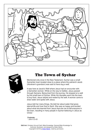 The Town of Sychar
Mentioned only once in the New Testament, Sychar was a small
Samaritan town located close to a place where the patriarch Jacob
(Abraham’s grandson) was said to have dug a well.
It was here at Jacob’s Well where Jesus had an encounter with
a Samaritan woman. While on the way to Galilee, Jesus passed
through Samaria. Being tired from the journey, He stopped at a well
by the small town of Sychar. While His disciples went into the town
to buy food, Jesus stayed and rested by the well. A woman came to
draw water and spoke with Jesus.
Jesus told her many things. He told her about water that gives
eternal life and how God is Spirit. She was so happy and excited
about what she learned from Jesus that she ran to tell everyone in
the town, resulting in many people in Sychar believing in Jesus as
Christ.1
Footnote:
1
John 4:3–43
S&S link: Christian Life and Faith: Bible Knowledge: General Bible Knowledge-1e
Authored, illustrated, and designed by Didier Martin.
Copyright © 2019 by Didier Martin. Used by permission.
 