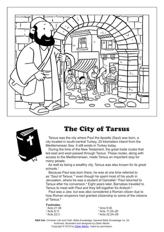 The City of Tarsus
Tarsus was the city where Paul the Apostle (Saul) was born, a
city located in south-central Turkey, 20 kilometers inland from the
Mediterranean Sea. It still exists in Turkey today.
During the time of the New Testament, the great trade routes that
led east and west passed through Tarsus. These routes, along with
access to the Mediterranean, made Tarsus an important stop for
many people.
As well as being a wealthy city, Tarsus was also known for its great
schools.1
Because Paul was born there, he was at one time referred to
as “Saul of Tarsus,”2
even though he spent most of his youth in
Jerusalem, where he was a student of Gamaliel.3
Paul returned to
Tarsus after his conversion.4
Eight years later, Barnabas traveled to
Tarsus to meet with Paul and they left together for Antioch.5
Paul was a Jew, but was also considered a Roman citizen due to
how Roman emperors had granted citizenship to some of the citizens
of Tarsus.6
Footnotes:
1
Acts 21:39
2
Acts 9:11
3
Acts 22:3
4
Acts 9:30
5
Acts 11:25–26
6
Acts 22:24–29
S&S link: Christian Life and Faith: Bible Knowledge: General Bible Knowledge-1e, 2d
Authored, illustrated and designed by Didier Martin.
Copyright © 2019 by Didier Martin. Used by permission.
 