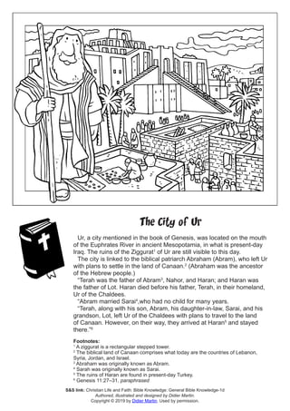 The City of Ur
Ur, a city mentioned in the book of Genesis, was located on the mouth
of the Euphrates River in ancient Mesopotamia, in what is present-day
Iraq. The ruins of the Ziggurat1
of Ur are still visible to this day.
The city is linked to the biblical patriarch Abraham (Abram), who left Ur
with plans to settle in the land of Canaan.2
(Abraham was the ancestor
of the Hebrew people.)
“Terah was the father of Abram3
, Nahor, and Haran; and Haran was
the father of Lot. Haran died before his father, Terah, in their homeland,
Ur of the Chaldees.
“Abram married Sarai4
,who had no child for many years.
“Terah, along with his son, Abram, his daughter-in-law, Sarai, and his
grandson, Lot, left Ur of the Chaldees with plans to travel to the land
of Canaan. However, on their way, they arrived at Haran5
and stayed
there.”6
Footnotes:
1
A ziggurat is a rectangular stepped tower.
2
The biblical land of Canaan comprises what today are the countries of Lebanon,
Syria, Jordan, and Israel.
3
Abraham was originally known as Abram.
4
Sarah was originally known as Sarai.
5
The ruins of Haran are found in present-day Turkey.
6
Genesis 11:27–31, paraphrased
S&S link: Christian Life and Faith: Bible Knowledge: General Bible Knowledge-1d
Authored, illustrated and designed by Didier Martin.
Copyright © 2019 by Didier Martin. Used by permission.
 