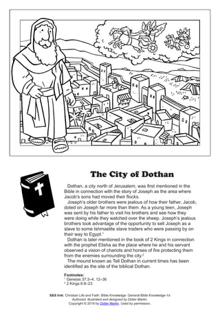 The City of Dothan
Dothan, a city north of Jerusalem, was first mentioned in the
Bible in connection with the story of Joseph as the area where
Jacob’s sons had moved their flocks.
Joseph’s older brothers were jealous of how their father, Jacob,
doted on Joseph far more than them. As a young teen, Joseph
was sent by his father to visit his brothers and see how they
were doing while they watched over the sheep. Joseph’s jealous
brothers took advantage of the opportunity to sell Joseph as a
slave to some Ishmaelite slave traders who were passing by on
their way to Egypt.1
Dothan is later mentioned in the book of 2 Kings in connection
with the prophet Elisha as the place where he and his servant
observed a vision of chariots and horses of fire protecting them
from the enemies surrounding the city.2	
The mound known as Tell Dothan in current times has been
identified as the site of the biblical Dothan.
Footnotes:
1
Genesis 37:3–4, 12–36
2
2 Kings 6:8–23
S&S link: Christian Life and Faith: Bible Knowledge: General Bible Knowledge-1d
Authored, illustrated and designed by Didier Martin.
Copyright © 2019 by Didier Martin. Used by permission.
 