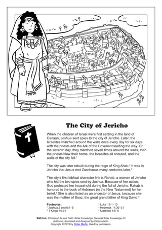 The City of Jericho
When the children of Israel were first settling in the land of
Canaan, Joshua sent spies to the city of Jericho. Later, the
Israelites marched around the walls once every day for six days
with the priests and the Ark of the Covenant leading the way. On
the seventh day, they marched seven times around the walls, then
the priests blew their horns, the Israelites all shouted, and the
walls of the city fell.1
The city was later rebuilt during the reign of King Ahab.2
It was in
Jericho that Jesus met Zacchaeus many centuries later.3
The city’s first biblical character link is Rahab, a woman of Jericho
who hid the two spies sent by Joshua. Because of her action,
God protected her household during the fall of Jericho. Rahab is
honored in the book of Hebrews (in the New Testament) for her
belief.4
She is also listed as an ancestor of Jesus, because she
was the mother of Boaz, the great grandfather of King David.5
S&S link: Christian Life and Faith: Bible Knowledge: General Bible Knowledge-1d
Authored, illustrated and designed by Didier Martin.
Copyright © 2019 by Didier Martin. Used by permission.
Footnotes:
1
Joshua 2 and 6:1–5
2
1 Kings 16:34
3
Luke 19:1–10
4
Hebrews 11:30–31
5
Matthew 1:5–6
 