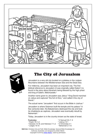 The City of Jerusalem
Jerusalem is a very old city located on a plateau in the Judean
Mountains between the Mediterranean Sea and the Dead Sea.
For millennia, Jerusalem has been an important city. The first
biblical reference to Jerusalem (it was originally called Salem1
) is
found in the story about Abraham being blessed by the high priest
and king of Salem, Melchizedek.2
Another name given to Jerusalem was Jebus.3
King David marched
on Jebus and captured “the fort of Zion,” and called it the city of
David.4
The actual name “Jerusalem” first occurs in the Bible in Joshua.5
Jerusalem is where Solomon built the temple and his palace.6
A
few centuries later, the Babylonians destroyed the city and took
its inhabitants as captives. Jerusalem was eventually rebuilt by
Nehemiah.7
Today, Jerusalem is in the country known as the state of Israel.
Footnotes:
1
Psalm 76:1–2
2
Genesis 14:18, and Hebrews 7:1–2
3
Judges 19:10
4
2 Samuel 5:6–7, 9
5
Joshua 10:1
6
2 Chronicles 3:1
7
Nehemiah 2:1–6
S&S link: Christian Life and Faith: Bible Knowledge: General Bible Knowledge-1d
Authored, illustrated, and designed by Didier Martin.
Copyright © 2019 by Didier Martin. Used by permission.
 