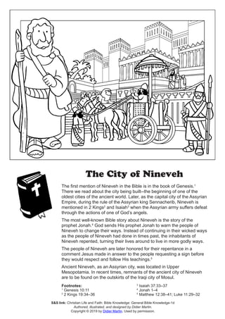 The City of Nineveh
The first mention of Nineveh in the Bible is in the book of Genesis.1
There we read about the city being built--the beginning of one of the
oldest cities of the ancient world. Later, as the capital city of the Assyrian
Empire, during the rule of the Assyrian king Sennacherib, Nineveh is
mentioned in 2 Kings2
and Isaiah3
when the Assyrian army suffers defeat
through the actions of one of God’s angels.
The most well-known Bible story about Nineveh is the story of the
prophet Jonah.4
God sends His prophet Jonah to warn the people of
Nineveh to change their ways. Instead of continuing in their wicked ways
as the people of Nineveh had done in times past, the inhabitants of
Nineveh repented, turning their lives around to live in more godly ways.
The people of Nineveh are later honored for their repentance in a
comment Jesus made in answer to the people requesting a sign before
they would respect and follow His teachings.5
Ancient Nineveh, as an Assyrian city, was located in Upper
Mesopotamia. In recent times, remnants of the ancient city of Nineveh
are to be found on the outskirts of the Iraqi city of Mosul.
Footnotes:
1
Genesis 10:11
2
2 Kings 19:34–36
3
Isaiah 37:33–37
4
Jonah 1–4
5
Matthew 12:38–41; Luke 11:29–32
S&S link: Christian Life and Faith: Bible Knowledge: General Bible Knowledge-1d
Authored, illustrated, and designed by Didier Martin.
Copyright © 2019 by Didier Martin. Used by permission.
 