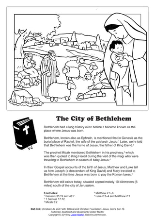 The City of Bethlehem
Bethlehem had a long history even before it became known as the
place where Jesus was born.
Bethlehem, known also as Ephrath, is mentioned first in Genesis as the
burial place of Rachel, the wife of the patriarch Jacob.1
Later, we’re told
that Bethlehem was the home of Jesse, the father of King David.2
The prophet Micah mentioned Bethlehem in his prophecy,3
which
was then quoted to King Herod during the visit of the magi who were
traveling to Bethlehem in search of baby Jesus.4
In their Gospel accounts of the birth of Jesus, Matthew and Luke tell
us how Joseph (a descendant of King David) and Mary traveled to
Bethlehem at the time Jesus was born to pay the Roman taxes.5
Bethlehem still exists today, situated approximately 10 kilometers (6
miles) south of the city of Jerusalem.
Footnotes:
1
Genesis 35:19 and 48:7
2
1 Samuel 17:12
3
Micah 5:2
4
Matthew 2:1–6
5
Luke 2:1–4 and Matthew 2:1
S&S link: Christian Life and Faith: Biblical and Christian Foundation: Jesus, God’s Son-1b
Authored, illustrated and designed by Didier Martin.
Copyright © 2019 by Didier Martin. Used by permission.
 
