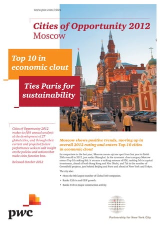 www.pwc.com/cities




               Cities of Opportunity 2012
               Moscow

Top 10 in
economic clout

       Ties Paris for
       sustainability



Cities of Opportunity 2012
makes its fifth annual analysis
of the development of 27
global cities, and through their   Moscow shows positive trends, moving up in
current and projected future       overall 2012 rating and enters Top-10 cities
performance seeks to add insight   in economic clout
on the policies and actions that
                                   In comparison to the last year, Moscow moves up one spot from last year to finish
make cities function best.         20th overall in 2012, just under Shanghai. In the economic clout category Moscow
                                   enters Top 10 ranking 8th. It attracts a striking amount of FDI, ranking 5th in capital
Released October 2012              investment, ahead of both Hong Kong and Abu Dhabi, and 7th in the number of
                                   Greenfield projects, just behind Beijing and Paris and ahead of New York and Tokyo.
                                   The city also:
                                   •	 Hosts the 8th largest number of Global 500 companies.
                                   •	 Ranks 12th in real GDP growth.
                                   •	 Ranks 11th in major construction activity.
 