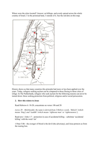 Where were the cities located? Answer: on hilltops, and evenly spread across the whole
country of Israel; 3 in the promised land, 3 outside of it. See the red dots on this map:




History shows us that many countries this principle had more or less been applied over the
years. Today, refugees seeking asylum can be compared to those fleeing to those cities of
refuge. In The Netherlands, refugees who seek asylum for the following reasons can never be
turned down: those seeking protection from political, religious and/or social persecution.

   2. How this relates to Jesus

   Read Hebrews 6: 18-20, concentrate on verses 18b and 20

   (verse 20 – Melchizedek; the name is derived from 2 Hebrew words, ‘Melech’ (which
   means ‘king’) and ‘tzaddik’ (which means ‘righteous man’ or ‘righteousness’).

   Read now 1 John 1:7 – protection in case of accidental killing – substitute ‘accidental
   killing’ with the word ‘sin’

   1 Peter 5:8b – the avenger of blood is the devil (the adversary), and Jesus protects us from
   the roaring lion.
 
