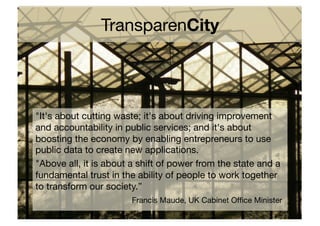 TransparenCity!




"It's about cutting waste; it's about driving improvement
and accountability in public services; and it's about
boosting the economy by enabling entrepreneurs to use
public data to create new applications.!
"Above all, it is about a shift of power from the state and a
fundamental trust in the ability of people to work together
to transform our society.”!
    ! ! ! ! ! ! !Francis Maude, UK Cabinet Ofﬁce Minister!
 