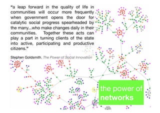 “a leap forward in the quality of life in
communities will occur more frequently
when government opens the door for
catalytic social progress spearheaded by
the many...who make changes daily in their
communities.# Together these acts can
play a part in turning clients of the state
into active, participating and productive
citizens.”"

Stephen Goldsmith, The Power of Social Innovation!




                                                     the power of
                                                     networks!
 