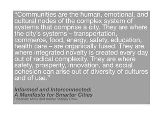 “Communities are the human, emotional, and
cultural nodes of the complex system of
systems that comprise a city. They are where
the city’s systems – transportation,
commerce, food, energy, safety, education,
health care – are organically fused. They are
where integrated novelty is created every day
out of radical complexity. They are where
safety, prosperity, innovation, and social
cohesion can arise out of diversity of cultures
and of use.”!
Informed and Interconnected: !
A Manifesto for Smarter Cities!
Rosabeth Moss and Kanter Stanley Litow !
 
