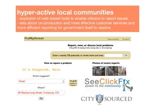 hyper-active local communities"
- explosion of web based tools to enable citizens to report issues"
- less about co-production and more effective customer services and
more efﬁcient reporting for government itself to resolve!
 