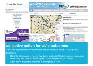 collective action for civic outcomes!
“The web has dramatically reduced the cost of collective action” – Clay Shirky!
Examples!
 - !Ushahidi (developed in Kenya) now being applied in Western context to organise
   !community response to snowmageddon, clearing bus stops of snow!
 - !Open street map rapid response to emergency in Haiti!
 