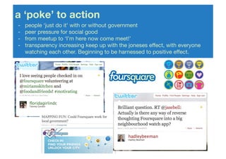 a ‘poke’ to action!
-   !people ‘just do it’ with or without government!
-   !peer pressure for social good!
-   !from meetup to ‘I’m here now come meet!’!
-   !transparency increasing keep up with the joneses effect, with everyone
    !watching each other. Beginning to be harnessed to positive effect.!
 