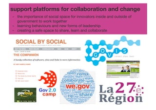 support platforms for collaboration and change!
- !the importance of social space for innovators inside and outside of
  !government to work together!
- !learning behaviours and new forms of leadership!
- !creating a safe space to share, learn and collaborate!
 