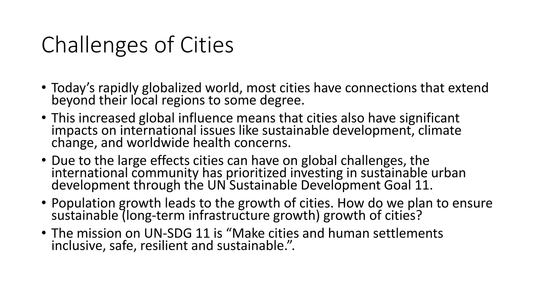 Challenges of Cities
• Today’s rapidly globalized world, most cities have connections that extend
beyond their local regions to some degree.
• This increased global influence means that cities also have significant
impacts on international issues like sustainable development, climate
change, and worldwide health concerns.
• Due to the large effects cities can have on global challenges, the
international community has prioritized investing in sustainable urban
development through the UN Sustainable Development Goal 11.
• Population growth leads to the growth of cities. How do we plan to ensure
sustainable (long-term infrastructure growth) growth of cities?
• The mission on UN-SDG 11 is “Make cities and human settlements
inclusive, safe, resilient and sustainable.”.
 