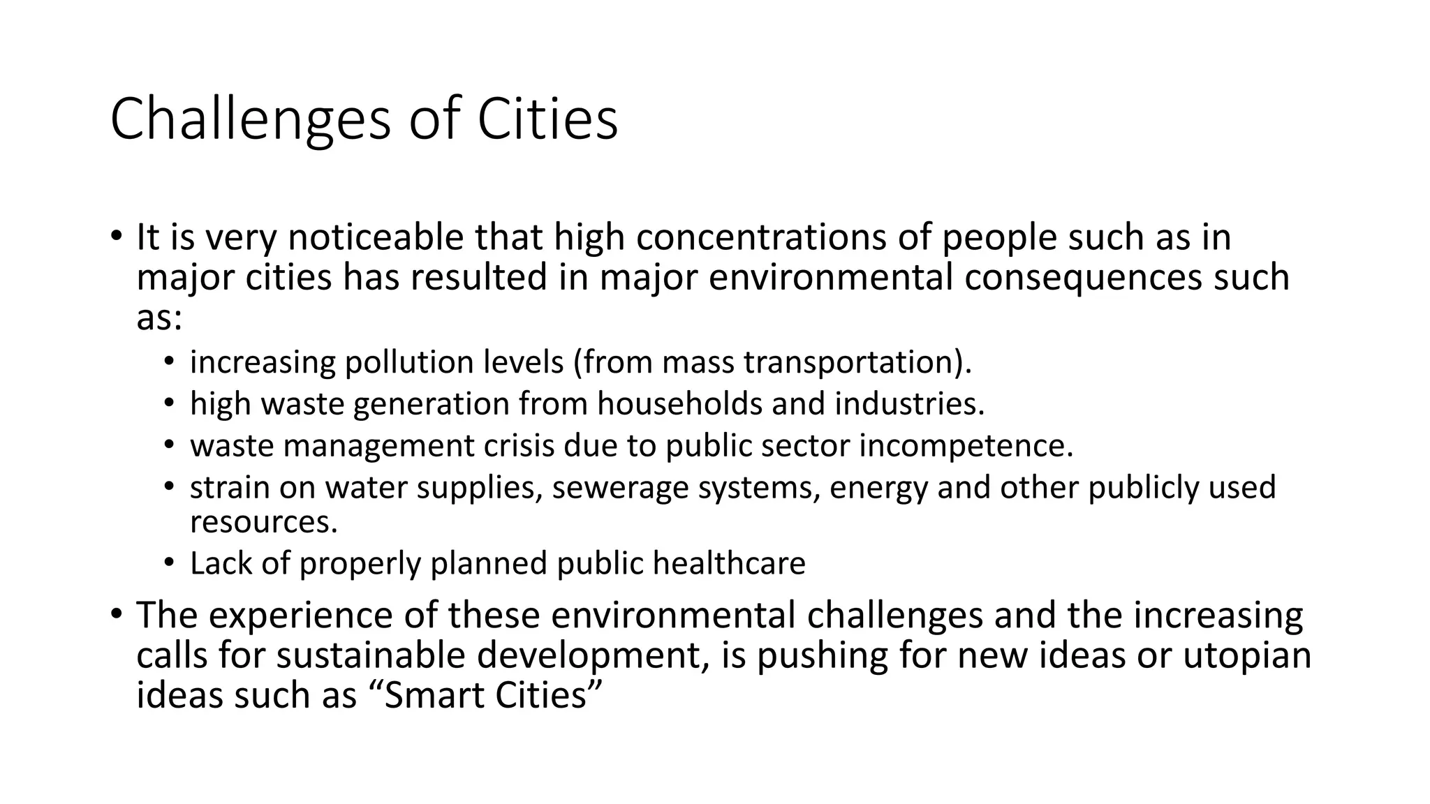 Challenges of Cities
• It is very noticeable that high concentrations of people such as in
major cities has resulted in major environmental consequences such
as:
• increasing pollution levels (from mass transportation).
• high waste generation from households and industries.
• waste management crisis due to public sector incompetence.
• strain on water supplies, sewerage systems, energy and other publicly used
resources.
• Lack of properly planned public healthcare
• The experience of these environmental challenges and the increasing
calls for sustainable development, is pushing for new ideas or utopian
ideas such as “Smart Cities”
 