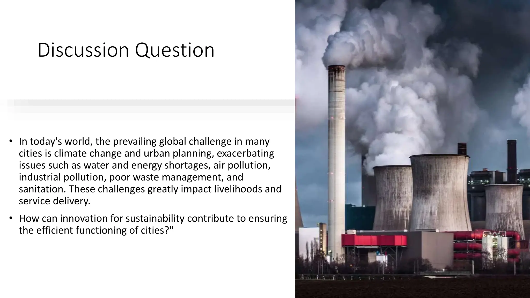 Discussion Question
• In today's world, the prevailing global challenge in many
cities is climate change and urban planning, exacerbating
issues such as water and energy shortages, air pollution,
industrial pollution, poor waste management, and
sanitation. These challenges greatly impact livelihoods and
service delivery.
• How can innovation for sustainability contribute to ensuring
the efficient functioning of cities?"
 