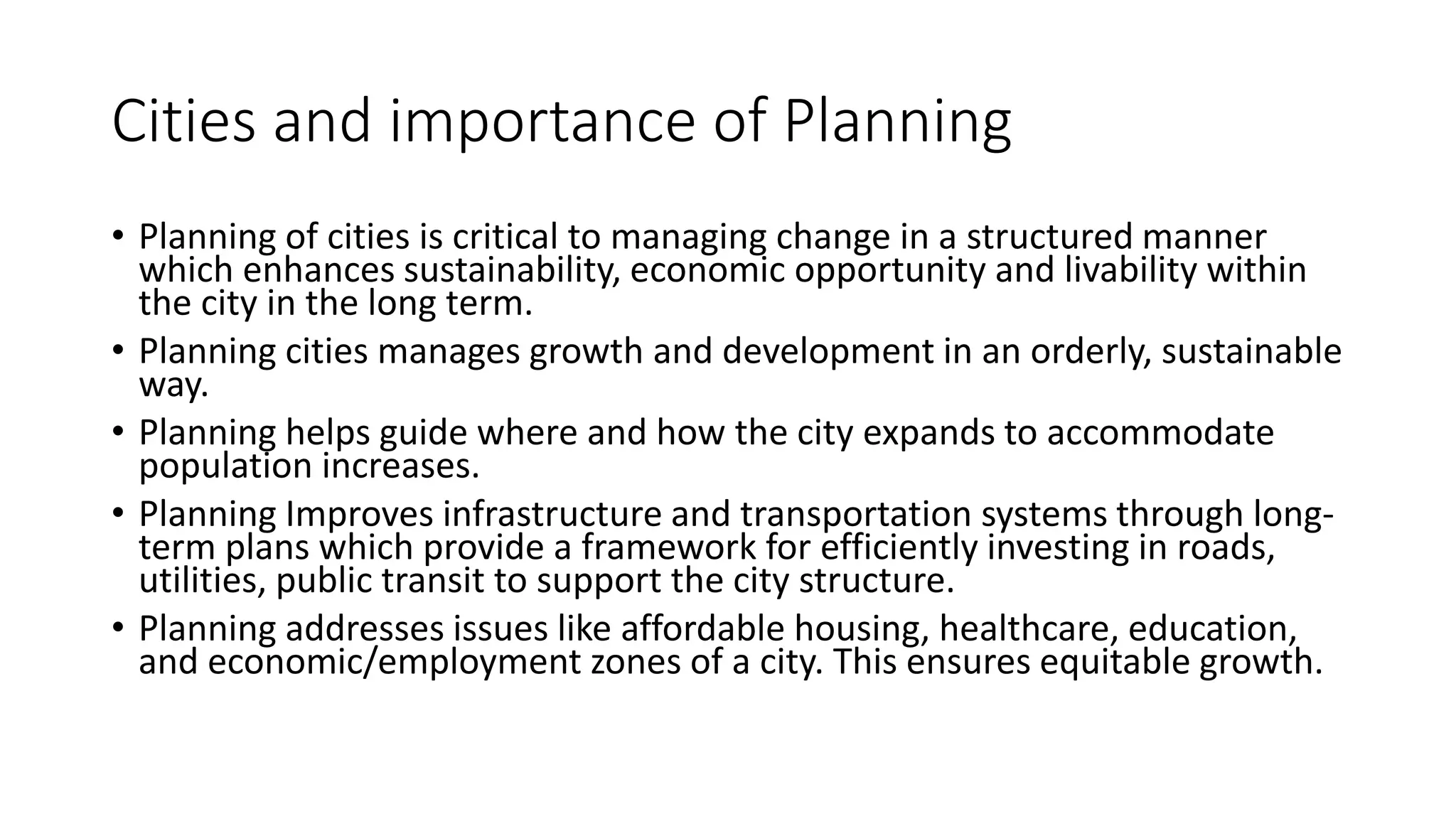 Cities and importance of Planning
• Planning of cities is critical to managing change in a structured manner
which enhances sustainability, economic opportunity and livability within
the city in the long term.
• Planning cities manages growth and development in an orderly, sustainable
way.
• Planning helps guide where and how the city expands to accommodate
population increases.
• Planning Improves infrastructure and transportation systems through long-
term plans which provide a framework for efficiently investing in roads,
utilities, public transit to support the city structure.
• Planning addresses issues like affordable housing, healthcare, education,
and economic/employment zones of a city. This ensures equitable growth.
 