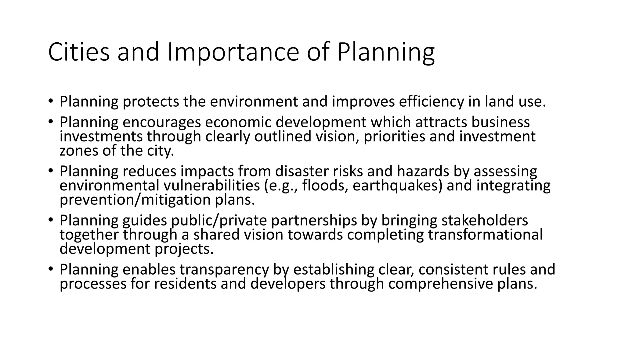 Cities and Importance of Planning
• Planning protects the environment and improves efficiency in land use.
• Planning encourages economic development which attracts business
investments through clearly outlined vision, priorities and investment
zones of the city.
• Planning reduces impacts from disaster risks and hazards by assessing
environmental vulnerabilities (e.g., floods, earthquakes) and integrating
prevention/mitigation plans.
• Planning guides public/private partnerships by bringing stakeholders
together through a shared vision towards completing transformational
development projects.
• Planning enables transparency by establishing clear, consistent rules and
processes for residents and developers through comprehensive plans.
 