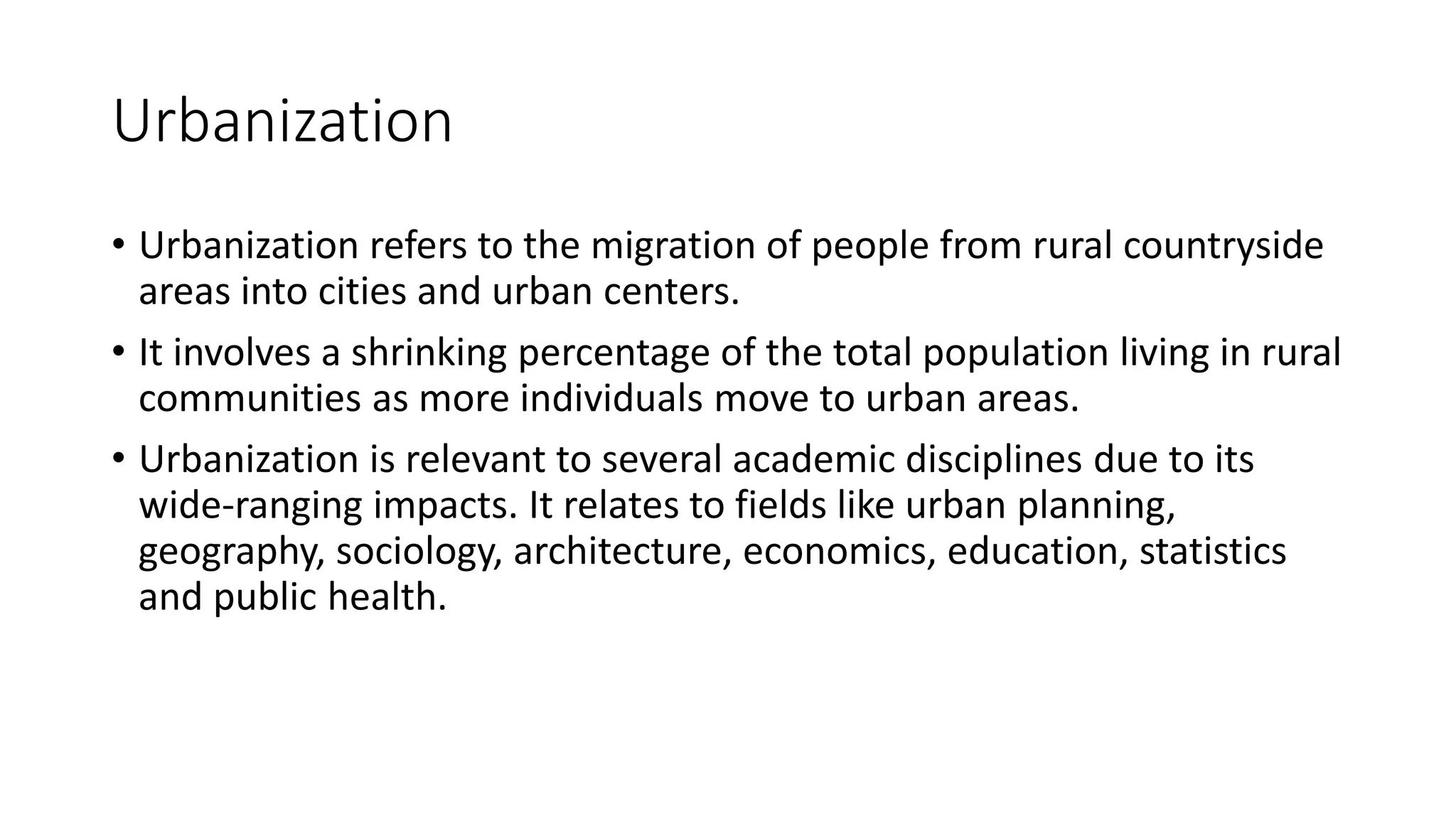 Urbanization
• Urbanization refers to the migration of people from rural countryside
areas into cities and urban centers.
• It involves a shrinking percentage of the total population living in rural
communities as more individuals move to urban areas.
• Urbanization is relevant to several academic disciplines due to its
wide-ranging impacts. It relates to fields like urban planning,
geography, sociology, architecture, economics, education, statistics
and public health.
 