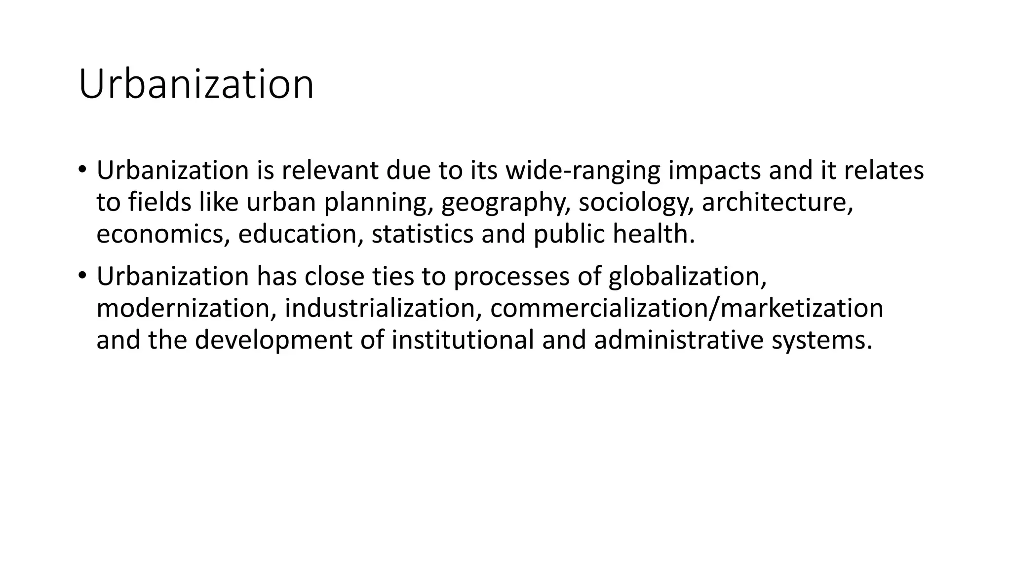 Urbanization
• Urbanization is relevant due to its wide-ranging impacts and it relates
to fields like urban planning, geography, sociology, architecture,
economics, education, statistics and public health.
• Urbanization has close ties to processes of globalization,
modernization, industrialization, commercialization/marketization
and the development of institutional and administrative systems.
 