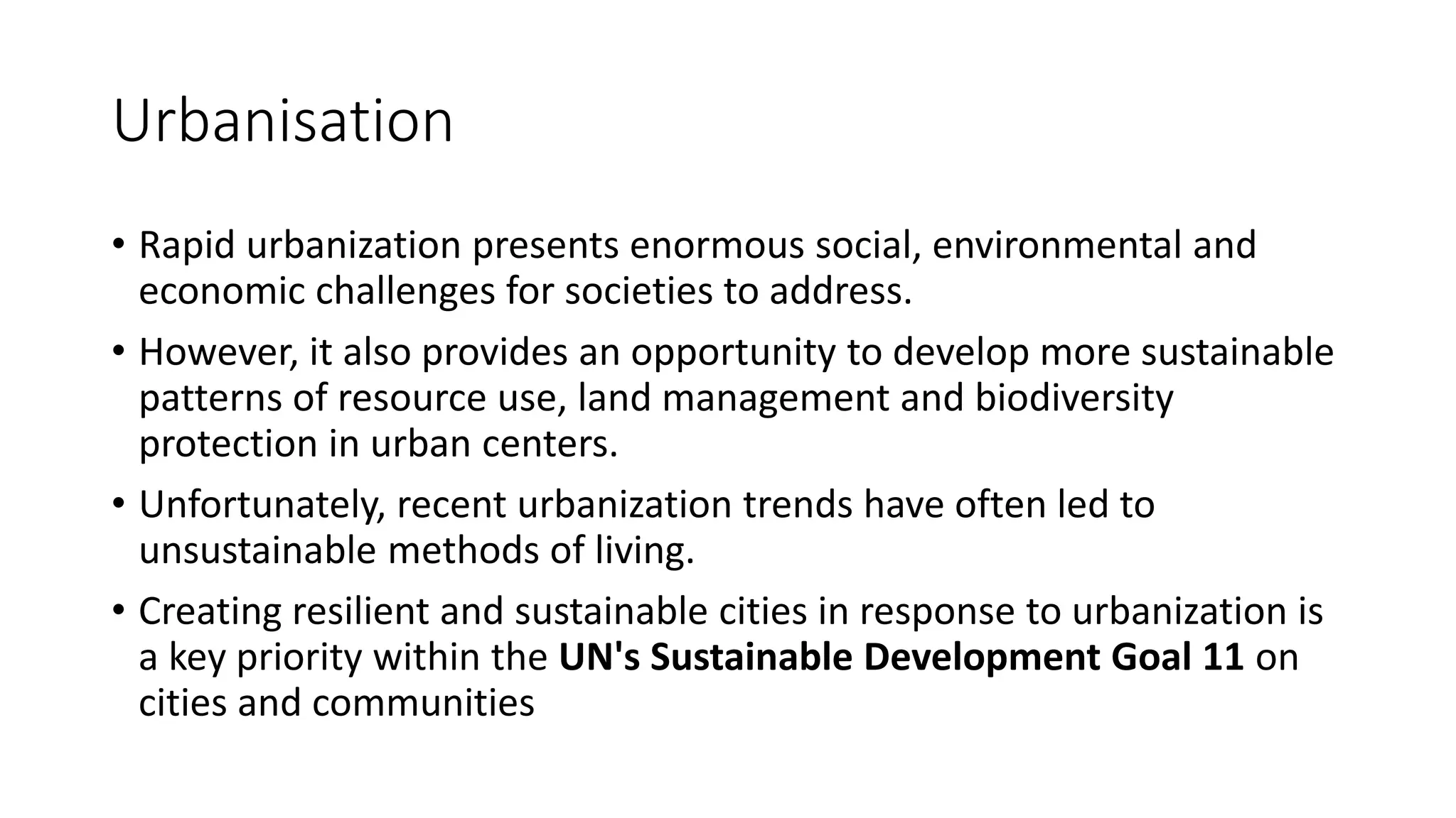 Urbanisation
• Rapid urbanization presents enormous social, environmental and
economic challenges for societies to address.
• However, it also provides an opportunity to develop more sustainable
patterns of resource use, land management and biodiversity
protection in urban centers.
• Unfortunately, recent urbanization trends have often led to
unsustainable methods of living.
• Creating resilient and sustainable cities in response to urbanization is
a key priority within the UN's Sustainable Development Goal 11 on
cities and communities
 