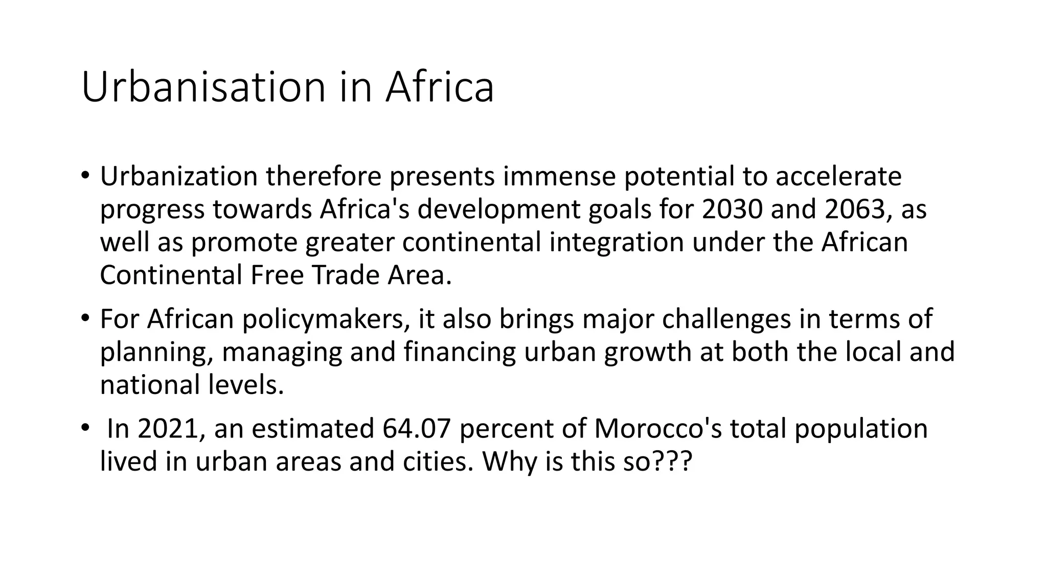 Urbanisation in Africa
• Urbanization therefore presents immense potential to accelerate
progress towards Africa's development goals for 2030 and 2063, as
well as promote greater continental integration under the African
Continental Free Trade Area.
• For African policymakers, it also brings major challenges in terms of
planning, managing and financing urban growth at both the local and
national levels.
• In 2021, an estimated 64.07 percent of Morocco's total population
lived in urban areas and cities. Why is this so???
 
