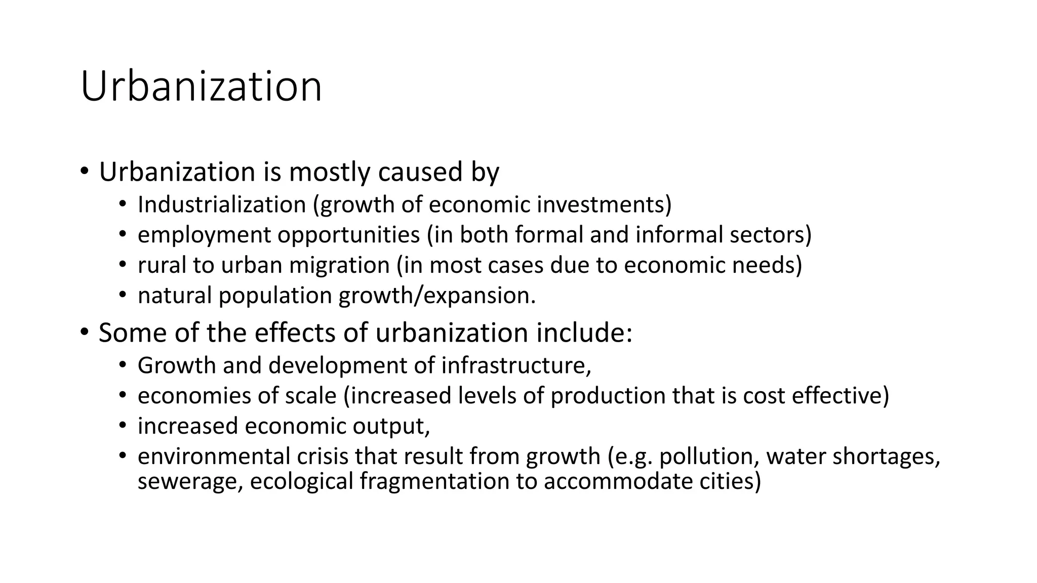 Urbanization
• Urbanization is mostly caused by
• Industrialization (growth of economic investments)
• employment opportunities (in both formal and informal sectors)
• rural to urban migration (in most cases due to economic needs)
• natural population growth/expansion.
• Some of the effects of urbanization include:
• Growth and development of infrastructure,
• economies of scale (increased levels of production that is cost effective)
• increased economic output,
• environmental crisis that result from growth (e.g. pollution, water shortages,
sewerage, ecological fragmentation to accommodate cities)
 
