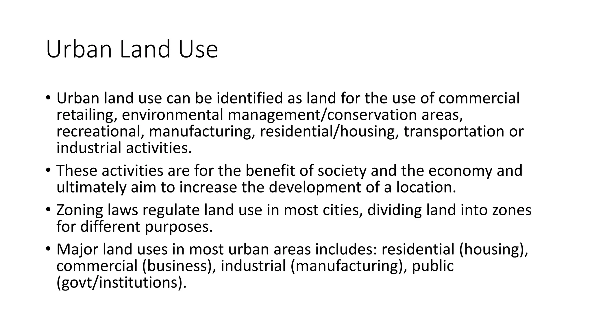Urban Land Use
• Urban land use can be identified as land for the use of commercial
retailing, environmental management/conservation areas,
recreational, manufacturing, residential/housing, transportation or
industrial activities.
• These activities are for the benefit of society and the economy and
ultimately aim to increase the development of a location.
• Zoning laws regulate land use in most cities, dividing land into zones
for different purposes.
• Major land uses in most urban areas includes: residential (housing),
commercial (business), industrial (manufacturing), public
(govt/institutions).
 