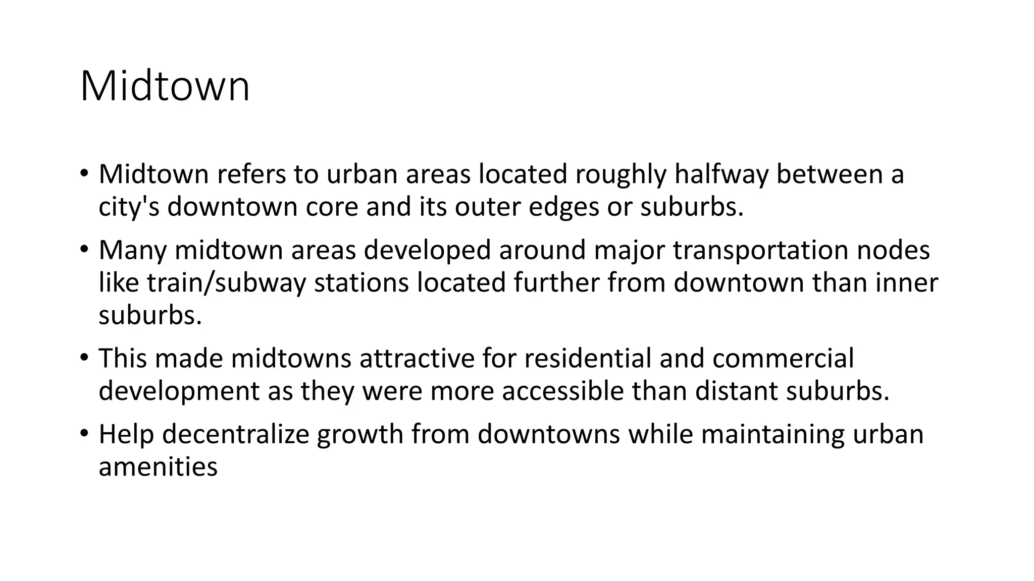 Midtown
• Midtown refers to urban areas located roughly halfway between a
city's downtown core and its outer edges or suburbs.
• Many midtown areas developed around major transportation nodes
like train/subway stations located further from downtown than inner
suburbs.
• This made midtowns attractive for residential and commercial
development as they were more accessible than distant suburbs.
• Help decentralize growth from downtowns while maintaining urban
amenities
 