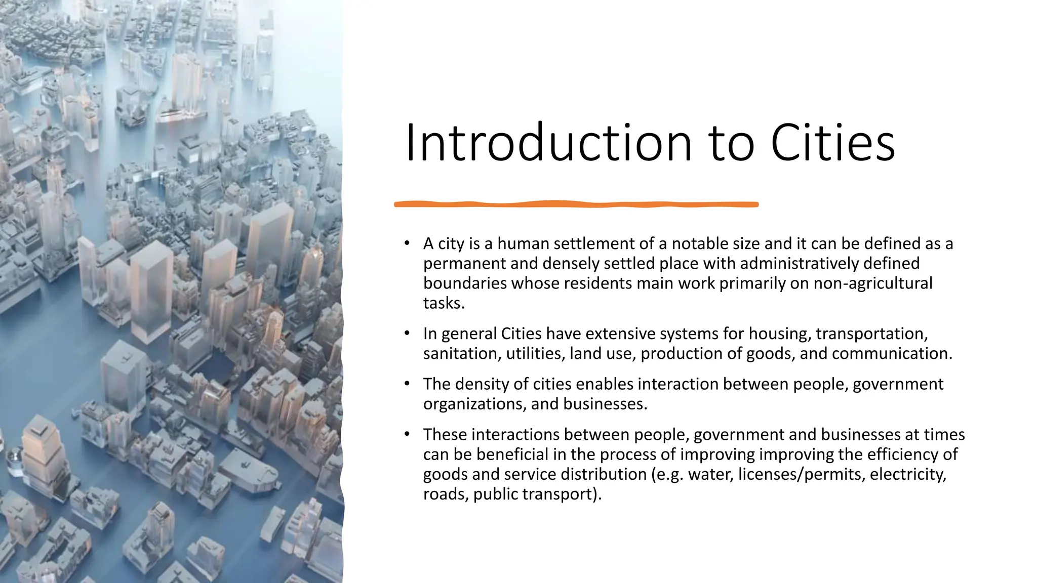 Introduction to Cities
• A city is a human settlement of a notable size and it can be defined as a
permanent and densely settled place with administratively defined
boundaries whose residents main work primarily on non-agricultural
tasks.
• In general Cities have extensive systems for housing, transportation,
sanitation, utilities, land use, production of goods, and communication.
• The density of cities enables interaction between people, government
organizations, and businesses.
• These interactions between people, government and businesses at times
can be beneficial in the process of improving improving the efficiency of
goods and service distribution (e.g. water, licenses/permits, electricity,
roads, public transport).
 